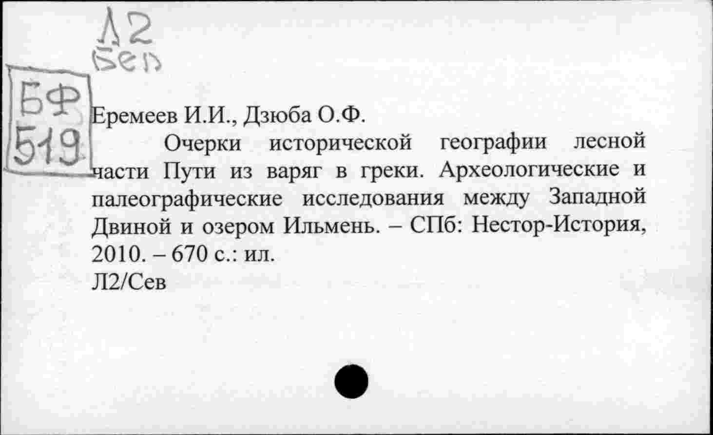 ﻿Л2
519
Еремеев И.И., Дзюба О.Ф.
Очерки исторической географии лесной -части Пути из варяг в греки. Археологические и палеографические исследования между Западной Двиной и озером Ильмень. — СПб: Нестор-История, 2010.-670 с.: ил.
Л2/Сев